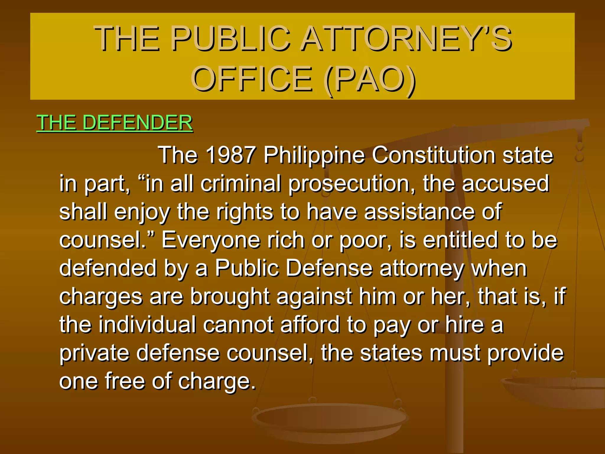 THE PUBLIC ATTORNEY’S
         OFFICE (PAO)
THE DEFENDER
             The 1987 Philippine Constitution state
 in part, “in all criminal prosecution, the accused
 shall enjoy the rights to have assistance of
 counsel.” Everyone rich or poor, is entitled to be
 defended by a Public Defense attorney when
 charges are brought against him or her, that is, if
 the individual cannot afford to pay or hire a
 private defense counsel, the states must provide
 one free of charge.
 