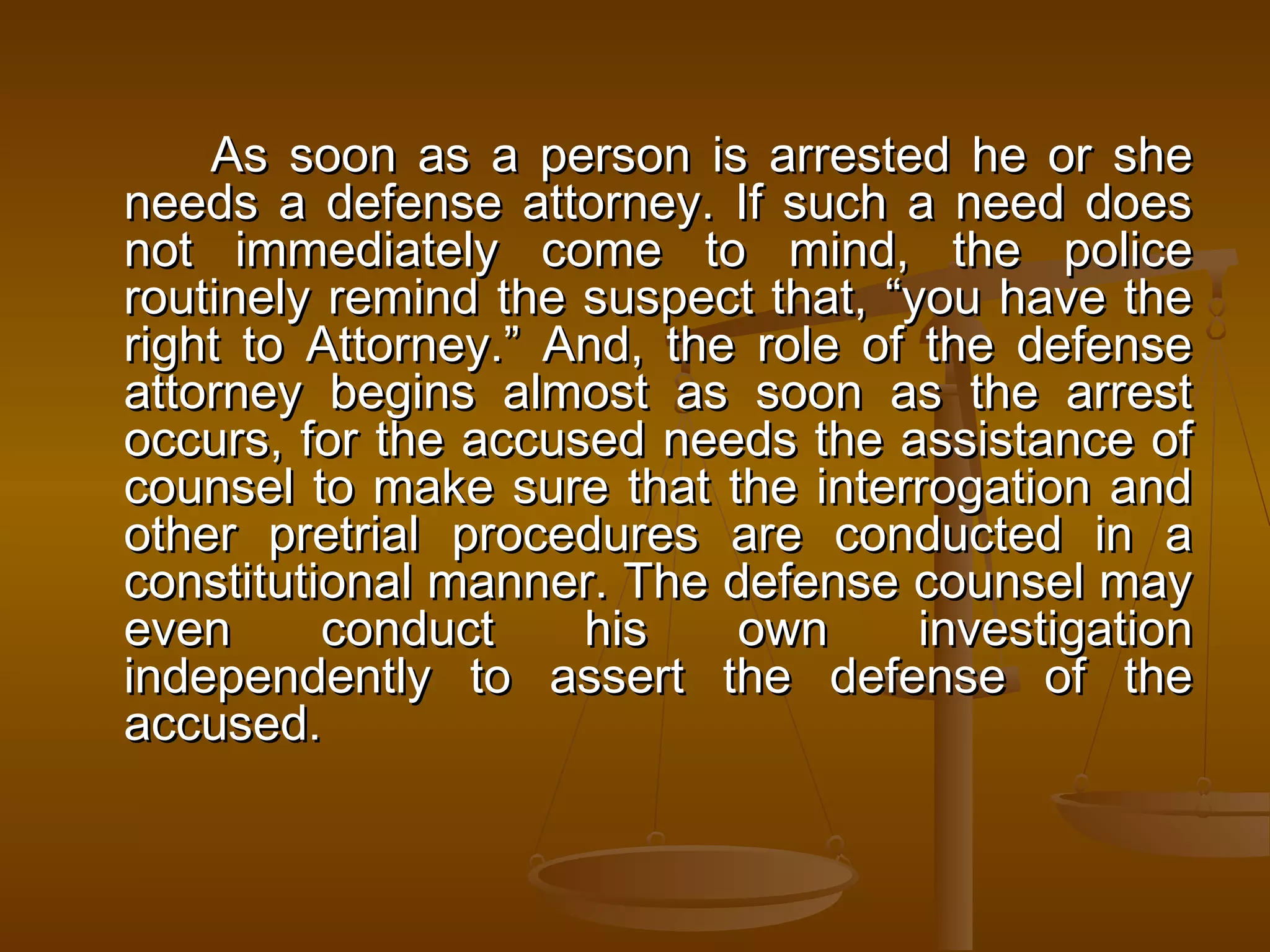 As soon as a person is arrested he or she
needs a defense attorney. If such a need does
not immediately come to mind, the police
routinely remind the suspect that, “you have the
right to Attorney.” And, the role of the defense
attorney begins almost as soon as the arrest
occurs, for the accused needs the assistance of
counsel to make sure that the interrogation and
other pretrial procedures are conducted in a
constitutional manner. The defense counsel may
even      conduct    his    own      investigation
independently to assert the defense of the
accused.
 