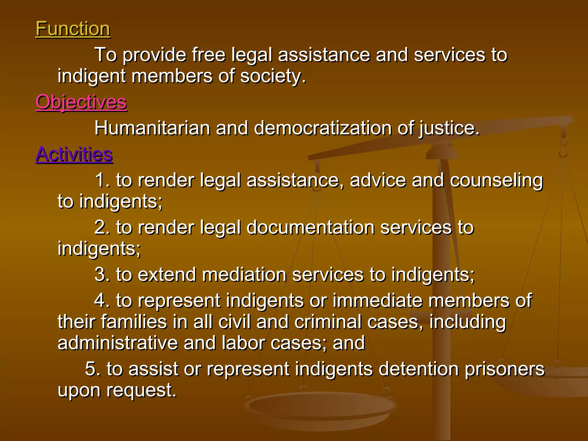Function
        To provide free legal assistance and services to
  indigent members of society.
Objectives
        Humanitarian and democratization of justice.
Activities
        1. to render legal assistance, advice and counseling
  to indigents;
        2. to render legal documentation services to
  indigents;
        3. to extend mediation services to indigents;
        4. to represent indigents or immediate members of
  their families in all civil and criminal cases, including
  administrative and labor cases; and
      5. to assist or represent indigents detention prisoners
  upon request.
 