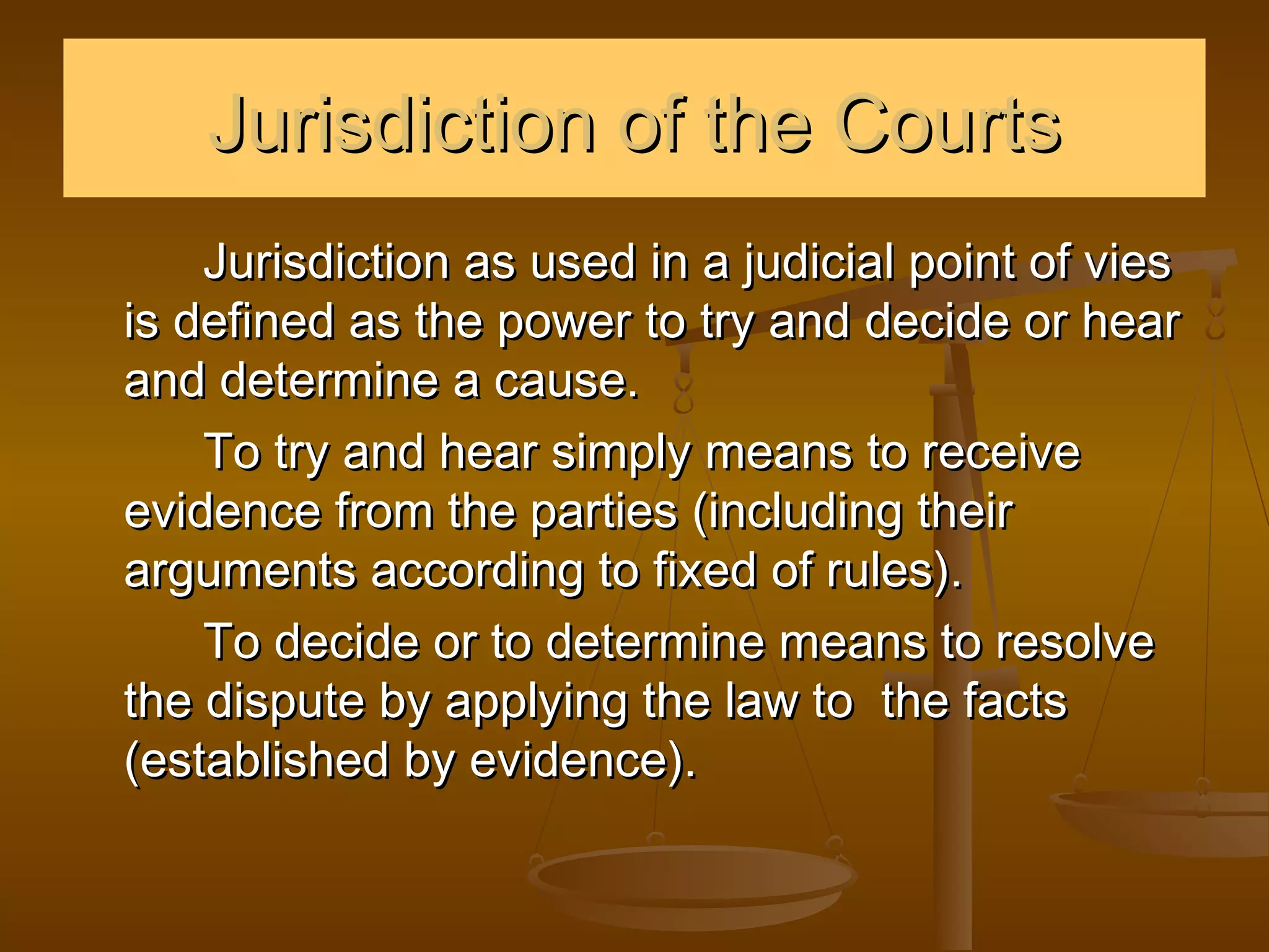 Jurisdiction of the Courts
    Jurisdiction as used in a judicial point of vies
is defined as the power to try and decide or hear
and determine a cause.
    To try and hear simply means to receive
evidence from the parties (including their
arguments according to fixed of rules).
    To decide or to determine means to resolve
the dispute by applying the law to the facts
(established by evidence).
 
