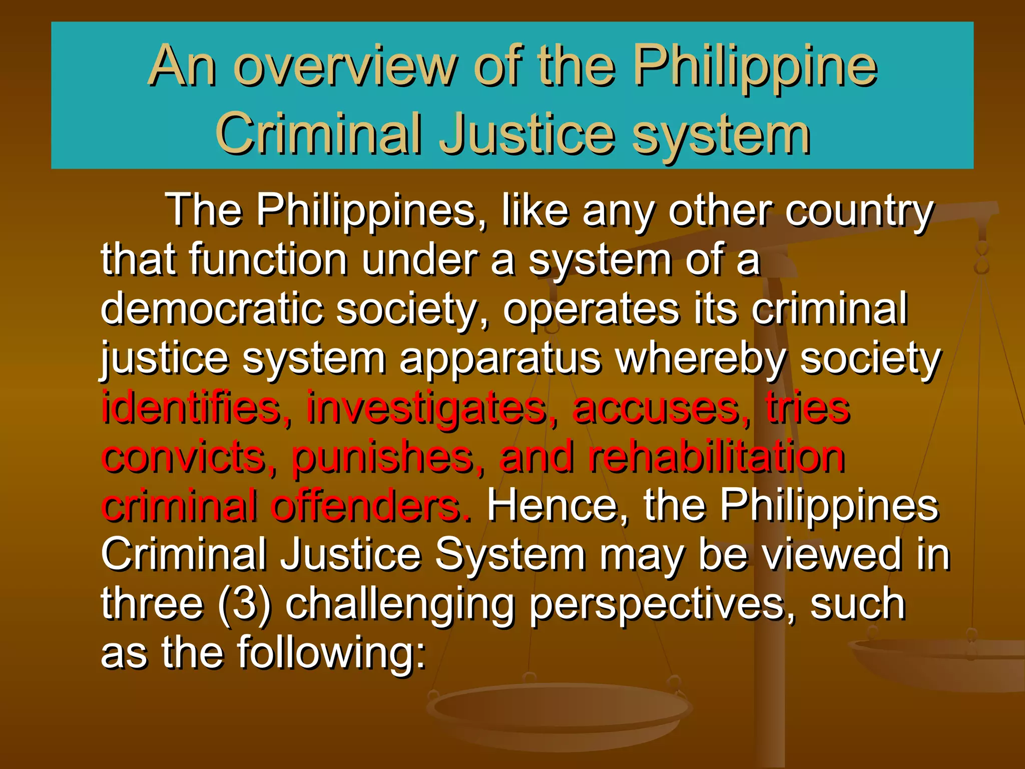 An overview of the Philippine
    Criminal Justice system
   The Philippines, like any other country
that function under a system of a
democratic society, operates its criminal
justice system apparatus whereby society
identifies, investigates, accuses, tries
convicts, punishes, and rehabilitation
criminal offenders. Hence, the Philippines
Criminal Justice System may be viewed in
three (3) challenging perspectives, such
as the following:
 
