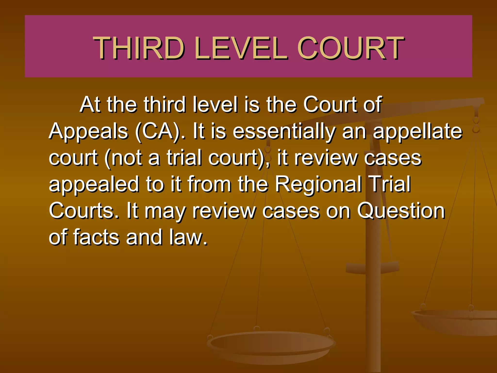 THIRD LEVEL COURT
    At the third level is the Court of
Appeals (CA). It is essentially an appellate
court (not a trial court), it review cases
appealed to it from the Regional Trial
Courts. It may review cases on Question
of facts and law.
 