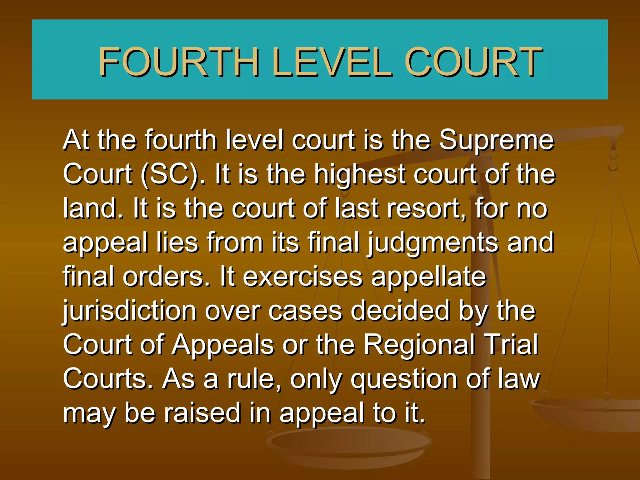 FOURTH LEVEL COURT
At the fourth level court is the Supreme
Court (SC). It is the highest court of the
land. It is the court of last resort, for no
appeal lies from its final judgments and
final orders. It exercises appellate
jurisdiction over cases decided by the
Court of Appeals or the Regional Trial
Courts. As a rule, only question of law
may be raised in appeal to it.
 