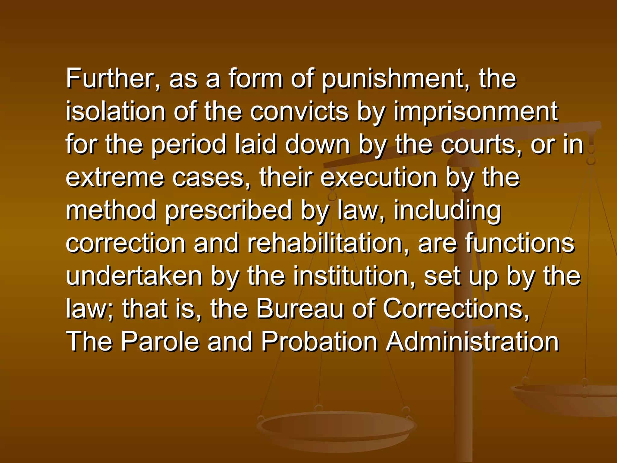 Further, as a form of punishment, the
isolation of the convicts by imprisonment
for the period laid down by the courts, or in
extreme cases, their execution by the
method prescribed by law, including
correction and rehabilitation, are functions
undertaken by the institution, set up by the
law; that is, the Bureau of Corrections,
The Parole and Probation Administration
 