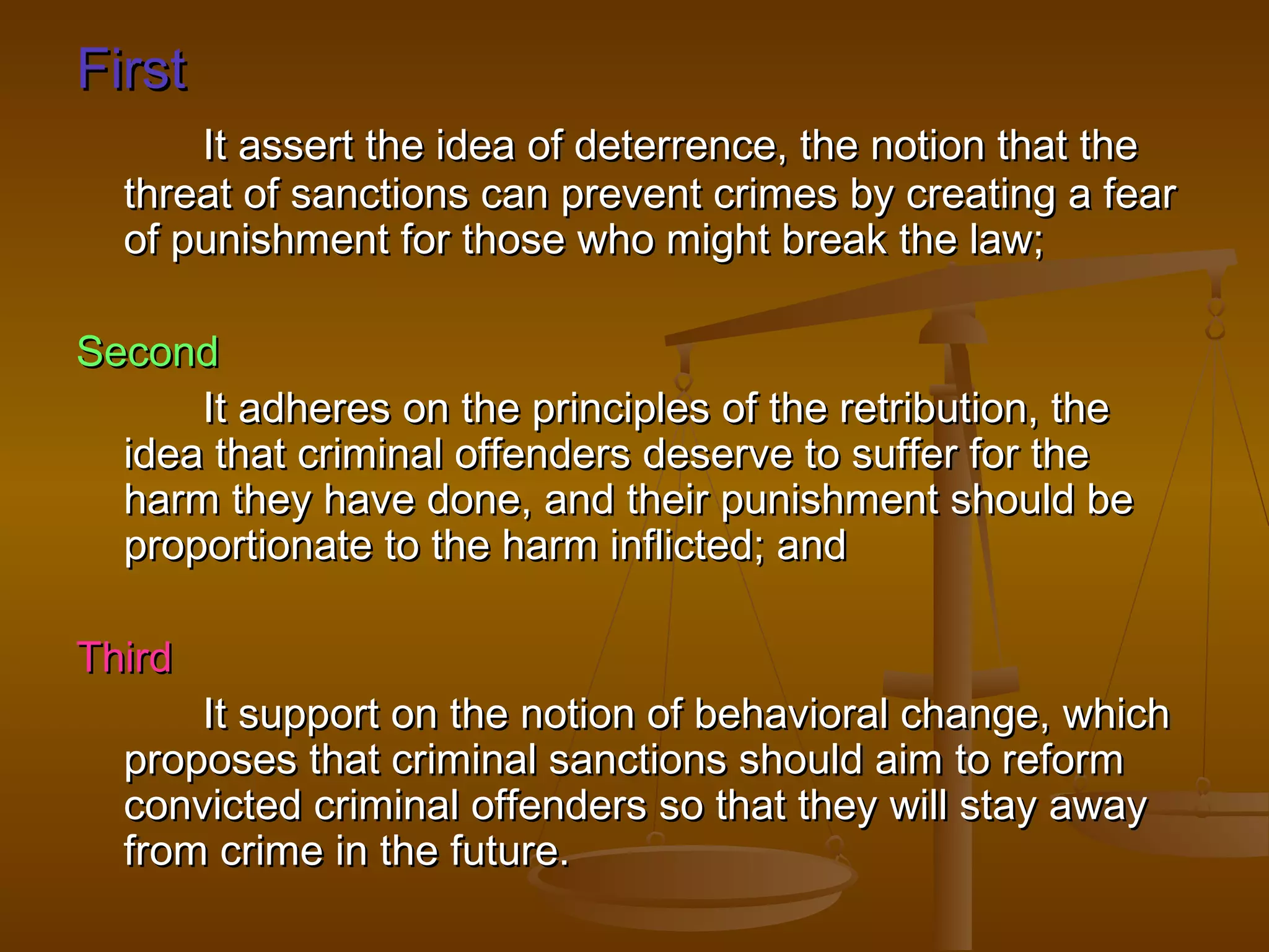 First
      It assert the idea of deterrence, the notion that the
  threat of sanctions can prevent crimes by creating a fear
  of punishment for those who might break the law;

Second
      It adheres on the principles of the retribution, the
  idea that criminal offenders deserve to suffer for the
  harm they have done, and their punishment should be
  proportionate to the harm inflicted; and

Third
      It support on the notion of behavioral change, which
  proposes that criminal sanctions should aim to reform
  convicted criminal offenders so that they will stay away
  from crime in the future.
 