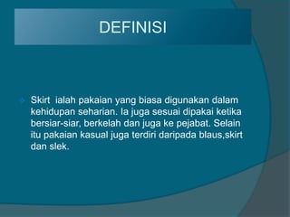 DEFINISI



   Skirt ialah pakaian yang biasa digunakan dalam
    kehidupan seharian. Ia juga sesuai dipakai ketika
    bersiar-siar, berkelah dan juga ke pejabat. Selain
    itu pakaian kasual juga terdiri daripada blaus,skirt
    dan slek.
 