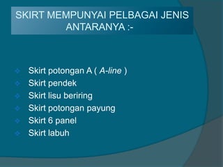 SKIRT MEMPUNYAI PELBAGAI JENIS
        ANTARANYA :-:-



   Skirt potongan A ( A-line )
   Skirt pendek
   Skirt lisu beriring
   Skirt potongan payung
   Skirt 6 panel
   Skirt labuh
 