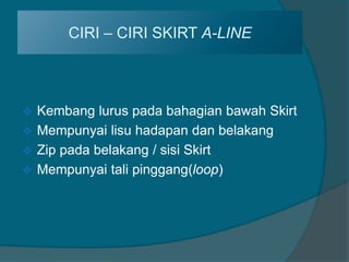 CIRI – CIRI SKIRT A-LINE



 Kembang lurus pada bahagian bawah Skirt
 Mempunyai lisu hadapan dan belakang
 Zip pada belakang / sisi Skirt
 Mempunyai tali pinggang(loop)
 
