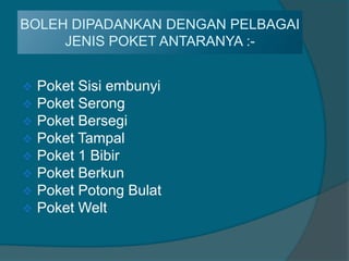 BOLEH DIPADANKAN DENGAN PELBAGAI
     JENIS POKET ANTARANYA :-


   Poket Sisi embunyi
   Poket Serong
   Poket Bersegi
   Poket Tampal
   Poket 1 Bibir
   Poket Berkun
   Poket Potong Bulat
   Poket Welt
 