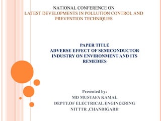 NATIONAL CONFERENCE ON
LATEST DEVELOPMENTS IN POLLUTION CONTROL AND
            PREVENTION TECHNIQUES




                    PAPER TITLE
         ADVERSE EFFECT OF SEMICONDUCTOR
          INDUSTRY ON ENVIRONMENT AND ITS
                     REMEDIES




                     Presented by:
                 MD MUSTAFA KAMAL
          DEPTT.OF ELECTRICAL ENGINEERING
                NITTTR ,CHANDIGARH
 