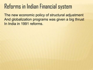 Reforms in Indian Financial system
The new economic policy of structural adjustment
And globalization programs was given a big thrust
In India in 1991 reforms.
 