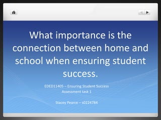 What importance is the
connection between home and
 school when ensuring student
           success.
      EDED11405 – Ensuring Student Success
              Assessment task 1

            Stacey Pearce – s0224784
 