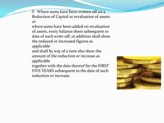 􀂙 Where sums have been written off on a
Reduction of Capital or revaluation of assets
or
where sums have been added on revaluation
of assets, every balance sheet subsequent to
date of such write‐off, or addition shall show
the reduced or increased figures as
applicable
and shall by way of a note also show the
amount of the reduction or increase as
applicable
together with the date thereof for the FIRST
FIVE YEARS subsequent to the date of such
reduction or increase.
 