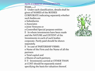 NON‐CURRENT INVESTMENTS:
(Cont……)
 􀂙 Under each classification, details shall be
given of NAMES of the BODIES
CORPORATE indicating separately whether
such bodies are
o Subsidiaries
o Associates
o Joint Ventures or
o Controlled Special purpose entities
 􀂙 In whom investments have been made
and the NATURE and EXTENT of the
Investments in each of such bodies
corporate. Partly paid should be shown
separately.
 􀂙 In case of PARTERSHIP FIRMS:
o Name of the Firm and the Name of all the
partners
o Total capital and
o Shares of each partners.
 􀂙􀂙 Investments carried at OTHER THAN
at COST should be separately stated
specifying the basis for valuation thereof.
 