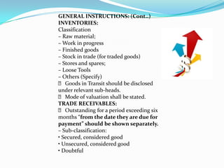 GENERAL INSTRUCTIONS: (Cont..)
INVENTORIES:
Classification
– Raw material;
– Work in progress
– Finished goods
– Stock in trade (for traded goods)
– Stores and spares;
– Loose Tools
– Others (Specify)
  􀂙 Goods in Transit should be disclosed
under relevant sub‐heads.
  􀂙 Mode of valuation shall be stated.
TRADE RECEIVABLES:
  􀂙 Outstanding for a period exceeding six
months “from the date they are due for
payment” should be shown separately.
– Sub‐classification:
• Secured, considered good
• Unsecured, considered good
• Doubtful
 