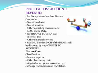 PROFIT & LOSS ACCOUNT:
REVENUE:
• For Companies other than Finance
Companies:
– Sale of products;
– Sale of services;
– Other operating revenues; and
– LESS: Excise Duty.
• For FINANCE COMPANIES:
– Interest; and
– Other Financial services
• REVENUE under EACH of the HEAD shall
be disclosed by way of NOTES TO
ACCOUNTS.
Finance Cost:
Classification:
– Interest expense;
– Other borrowing cost;
– Applicable net gain / loss on foreign
exchange transactions and translation.
 