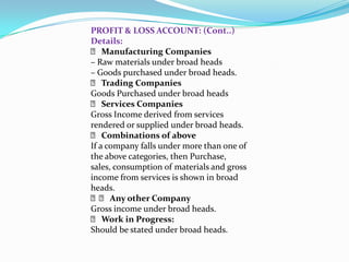 PROFIT & LOSS ACCOUNT: (Cont..)
Details:
  􀂙 Manufacturing Companies
– Raw materials under broad heads
– Goods purchased under broad heads.
  􀂙 Trading Companies
Goods Purchased under broad heads
  􀂙 Services Companies
Gross Income derived from services
rendered or supplied under broad heads.
  􀂙 Combinations of above
If a company falls under more than one of
the above categories, then Purchase,
sales, consumption of materials and gross
income from services is shown in broad
heads.
  􀂙􀂙 Any other Company
Gross income under broad heads.
  􀂙 Work in Progress:
Should be stated under broad heads.
 