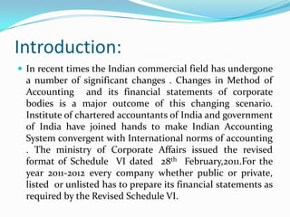 Introduction:
 In recent times the Indian commercial field has undergone
  a number of significant changes . Changes in Method of
  Accounting and its financial statements of corporate
  bodies is a major outcome of this changing scenario.
  Institute of chartered accountants of India and government
  of India have joined hands to make Indian Accounting
  System convergent with International norms of accounting
  . The ministry of Corporate Affairs issued the revised
  format of Schedule VI dated 28th February,2011.For the
  year 2011-2012 every company whether public or private,
  listed or unlisted has to prepare its financial statements as
  required by the Revised Schedule VI.
 