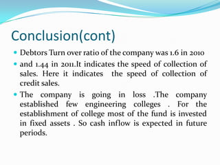 Conclusion(cont)
 Debtors Turn over ratio of the company was 1.6 in 2010
 and 1.44 in 2011.It indicates the speed of collection of
  sales. Here it indicates the speed of collection of
  credit sales.
 The company is going in loss .The company
  established few engineering colleges . For the
  establishment of college most of the fund is invested
  in fixed assets . So cash inflow is expected in future
  periods.
 