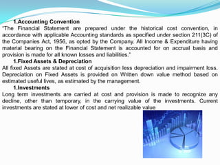 1.Accounting Convention
“The Financial Statement are prepared under the historical cost convention, in
accordance with applicable Accounting standards as specified under section 211(3C) of
the Companies Act, 1956, as opted by the Company. All Income & Expenditure having
material bearing on the Financial Statement is accounted for on accrual basis and
provision is made for all known losses and liabilities.”
      1.Fixed Assets & Depreciation
All fixed Assets are stated at cost of acquisition less depreciation and impairment loss.
Depreciation on Fixed Assets is provided on Written down value method based on
estimated useful lives, as estimated by the management.
      1.Investments
Long term investments are carried at cost and provision is made to recognize any
decline, other than temporary, in the carrying value of the investments. Current
investments are stated at lower of cost and net realizable value.
 