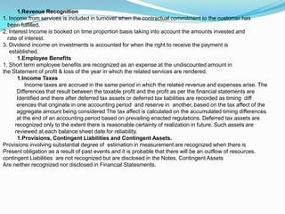 1.Revenue Recognition
1. Income from services is included in turnover when the contractual commitment to the customer has
  been fulfilled.
2. Interest Income is booked on time proportion basis taking into account the amounts invested and
  rate of interest.
3. Dividend income on investments is accounted for when the right to receive the payment is
   established.
       1.Employee Benefits
1. Short term employee benefits are recognized as an expense at the undiscounted amount in
the Statement of profit & loss of the year in which the related services are rendered.
       1.Income Taxes
           Income taxes are accrued in the same period in which the related revenue and expenses arise. The
       Differences that result between the taxable profit and the profit as per the financial statements are
       Identified and there after deferred tax assets or deferred tax liabilities are recorded as timing diff
       erences that originate in one accounting period and reserve in another, based on the tax affect of the
       aggregate amount being considered The tax affect is calculated on the accumulated timing differences
       at the end of an accounting period based on prevailing enacted regulations. Deferred tax assets are
      recognized only to the extent there is reasonable certainty of realization in future. Such assets are
      reviewed at each balance sheet date for reliability.
       1.Provisions, Contingent Liabilities and Contingent Assets.
Provisions involving substantial degree of estimation in measurement are recognized when there is
Present obligation as a result of past events and it is probable that there will be an outflow of resources.
contingent Liabilities are not recognized but are disclosed in the Notes. Contingent Assets
Are neither recognized nor disclosed in Financial Statesments.
 