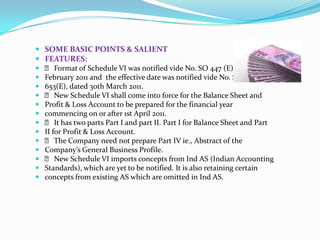  SOME BASIC POINTS & SALIENT
 FEATURES:
 􀂙 Format of Schedule VI was notified vide No. SO 447 (E), dated 28th
 February 2011 and the effective date was notified vide No. SO
 653(E), dated 30th March 2011.
 􀂙 New Schedule VI shall come into force for the Balance Sheet and
 Profit & Loss Account to be prepared for the financial year
 commencing on or after 1st April 2011.
 􀂙 It has two parts Part I and part II. Part I for Balance Sheet and Part
 II for Profit & Loss Account.
 􀂙 The Company need not prepare Part IV ie., Abstract of the
 Company’s General Business Profile.
 􀂙 New Schedule VI imports concepts from Ind AS (Indian Accounting
 Standards), which are yet to be notified. It is also retaining certain
 concepts from existing AS which are omitted in Ind AS.
 
