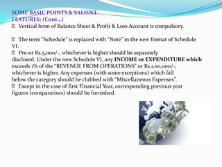 SOME BASIC POINTS & SALIENT
FEATURES: (Cont…)
 􀂙 Vertical form of Balance Sheet & Profit & Loss Account is compulsory.

  􀂙 The term “Schedule” is replaced with “Note” in the new format of Schedule
VI.
  􀂙 Pre-or Rs.5,000/‐, whichever is higher should be separately
disclosed. Under the new Schedule VI, any INCOME or EXPENDITURE which
exceeds 1% of the “REVENUE FROM OPERATIONS” or Rs.1,00,000/‐,
whichever is higher. Any expenses (with some exceptions) which fall
below the category should be clubbed with “Miscellaneous Expenses”.
  􀂙 Except in the case of first Financial Year, corresponding previous year
figures (comparatives) should be furnished.
 