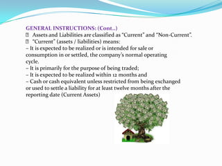 GENERAL INSTRUCTIONS: (Cont..)
 􀂙 Assets and Liabilities are classified as “Current” and “Non‐Current”.
 􀂙 “Current” (assets / liabilities) means:
– It is expected to be realized or is intended for sale or
consumption in or settled, the company’s normal operating
cycle.
– It is primarily for the purpose of being traded;
– It is expected to be realized within 12 months and
– Cash or cash equivalent unless restricted from being exchanged
or used to settle a liability for at least twelve months after the
reporting date (Current Assets)
 