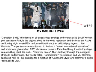 MC HAMMER STYLE?

“Gangnam Style,” the dance hit by endearingly strange and enthusiastic South Korean
pop sensation PSY, is the biggest song in the world right now, and it closed the AMAs
on Sunday night when PSY performed it with another oddball pop legend….Mc
Hammer. The performance was teased to feature a “secret international sensation,”
and a hint was given when PSY, whose real name is Park Jae-Sang, took to the stage
in a sparkling black top and… “Hammer pants.” Then, halfway through the energetic
strobe-lit performance, the words “Stop, Hammertime!” were heard, and MC Hammer
appeared next to PSY onstage for a mashup of “Gangnam Style” and Hammer’s single
“Too Legit to Quit.”
 