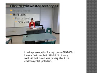    Click to edit Master text styles
     Second        level
       Third level
         Fourth level

           Fifth   level




                    I had a presentation for my course GEND500.
                    I was a first one, but I think I did it very
                    well. At that time I was talking about the
                    environmental pollution.
 