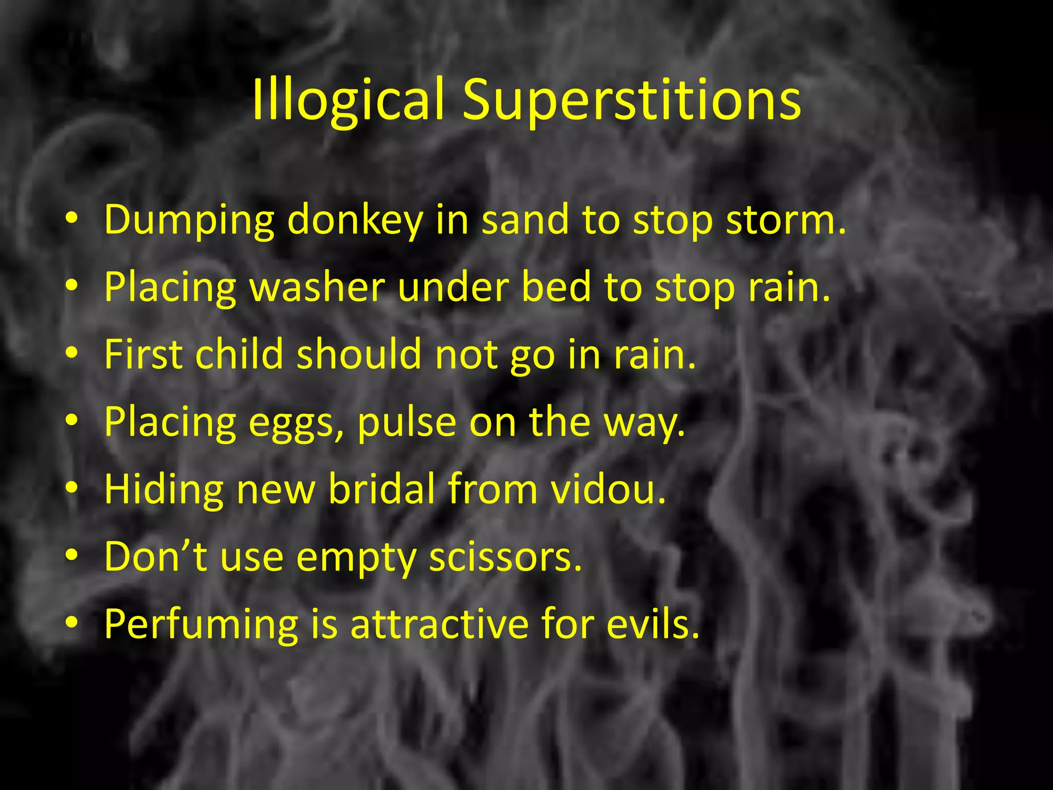 Illogical Superstitions
•   Dumping donkey in sand to stop storm.
•   Placing washer under bed to stop rain.
•   First child should not go in rain.
•   Placing eggs, pulse on the way.
•   Hiding new bridal from vidou.
•   Don’t use empty scissors.
•   Perfuming is attractive for evils.
 