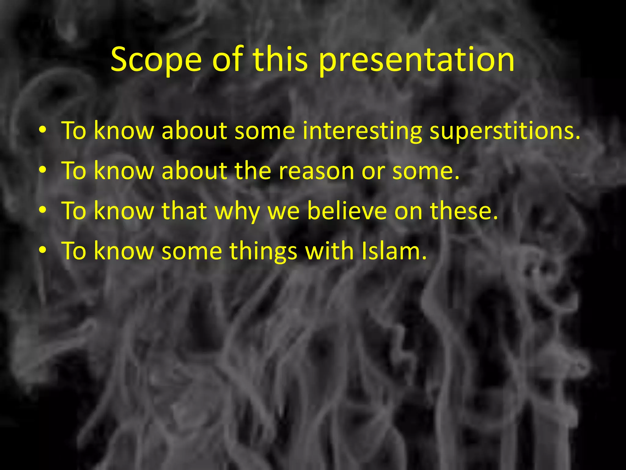 Scope of this presentation
•   To know about some interesting superstitions.
•   To know about the reason or some.
•   To know that why we believe on these.
•   To know some things with Islam.
 