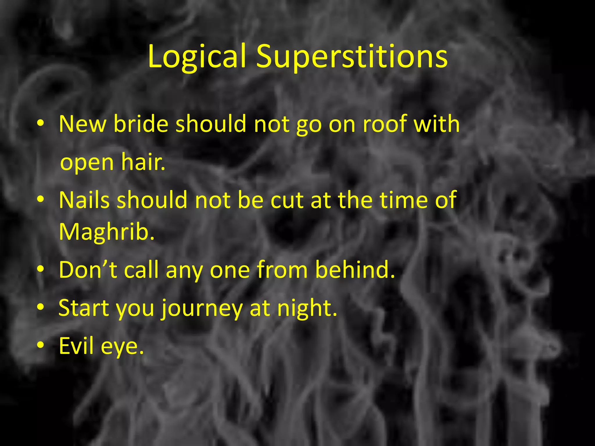 Logical Superstitions
• New bride should not go on roof with
  open hair.
• Nails should not be cut at the time of
  Maghrib.
• Don’t call any one from behind.
• Start you journey at night.
• Evil eye.
 