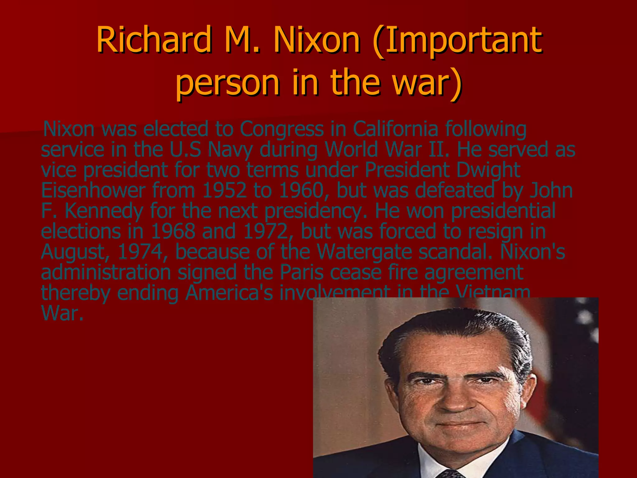 Richard M. Nixon (Important person in the war) Nixon was elected to Congress in California following service in the U.S Navy during World War II. He served as vice president for two terms under President Dwight Eisenhower from 1952 to 1960, but was defeated by John F. Kennedy for the next presidency. He won presidential elections in 1968 and 1972, but was forced to resign in August, 1974, because of the Watergate scandal. Nixon's administration signed the Paris cease fire agreement thereby ending America's involvement in the Vietnam War.  