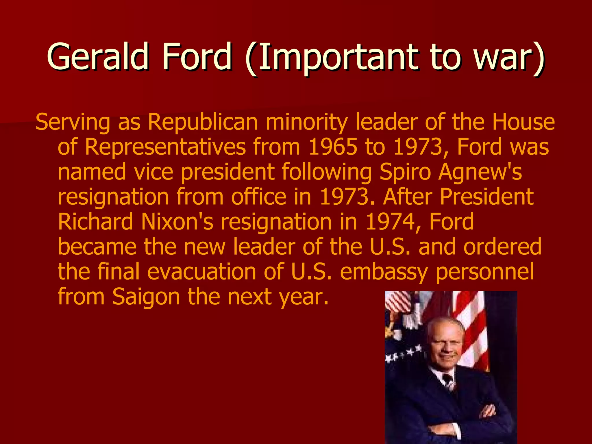 Gerald Ford (Important to war) Serving as Republican minority leader of the House of Representatives from 1965 to 1973, Ford was named vice president following Spiro Agnew's resignation from office in 1973. After President Richard Nixon's resignation in 1974, Ford became the new leader of the U.S. and ordered the final evacuation of U.S. embassy personnel from Saigon the next year.  