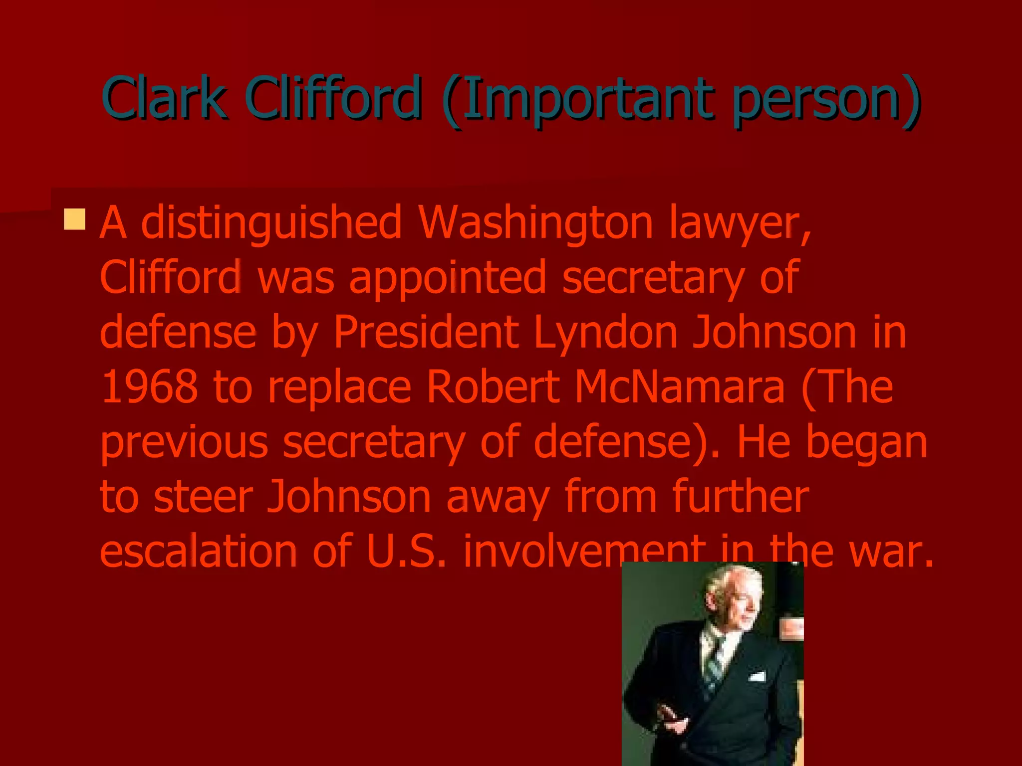Clark Clifford (Important person) A distinguished Washington lawyer, Clifford was appointed secretary of defense by President Lyndon Johnson in 1968 to replace Robert McNamara (The previous secretary of defense). He began to steer Johnson away from further escalation of U.S. involvement in the war.   
