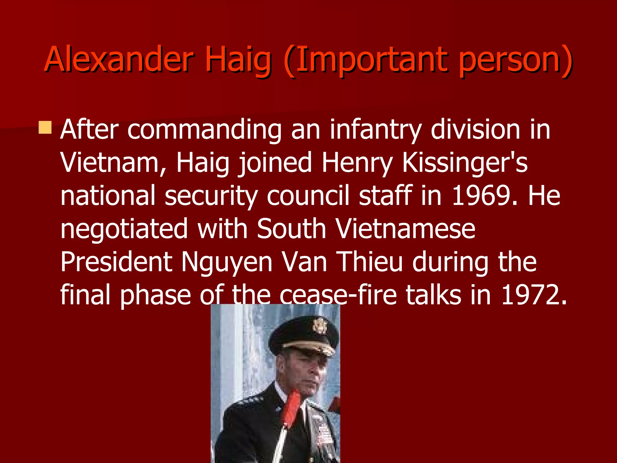 Alexander Haig (Important person) After commanding an infantry division in Vietnam, Haig joined Henry Kissinger's national security council staff in 1969. He negotiated with South Vietnamese President Nguyen Van Thieu during the final phase of the cease-fire talks in 1972. 