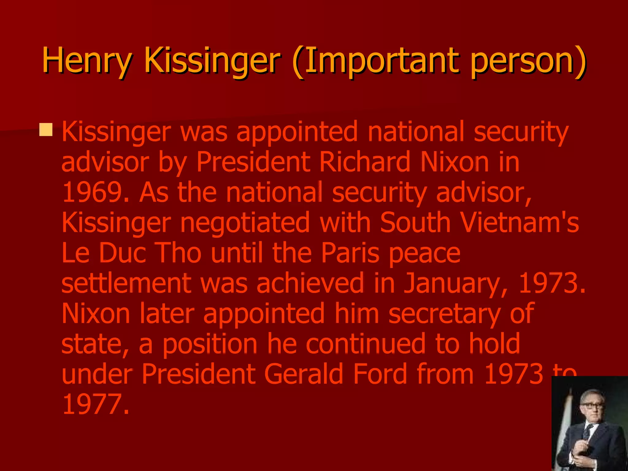 Henry Kissinger (Important person) Kissinger was appointed national security advisor by President Richard Nixon in 1969. As the national security advisor, Kissinger negotiated with South Vietnam's Le Duc Tho until the Paris peace settlement was achieved in January, 1973. Nixon later appointed him secretary of state, a position he continued to hold under President Gerald Ford from 1973 to 1977.  