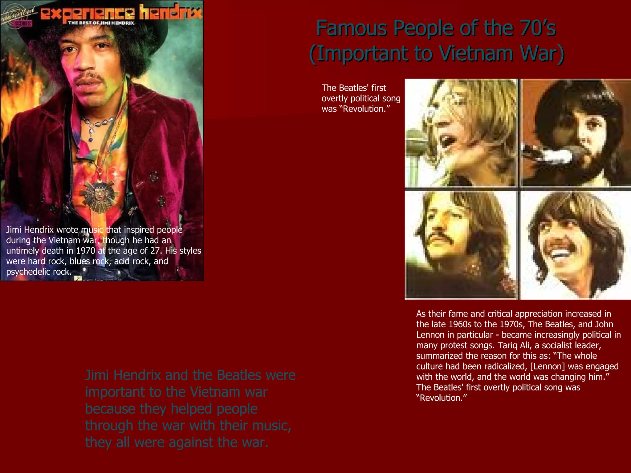 Famous People of the 70’s  (Important to Vietnam War) As their fame and critical appreciation increased in the late 1960s to the 1970s, The Beatles, and John Lennon in particular - became increasingly political in many protest songs. Tariq Ali, a socialist leader, summarized the reason for this as: “The whole culture had been radicalized, [Lennon] was engaged with the world, and the world was changing him.’’ The Beatles' first overtly political song was “Revolution.’’ Jimi Hendrix and the Beatles were important to the Vietnam war because they helped people through the war with their music, they all were against the war. Jimi Hendrix wrote music that inspired people during the Vietnam war, though he had an untimely death in 1970 at the age of 27. His styles were hard rock, blues rock, acid rock, and psychedelic rock.  The Beatles' first overtly political song was “Revolution.’’ 