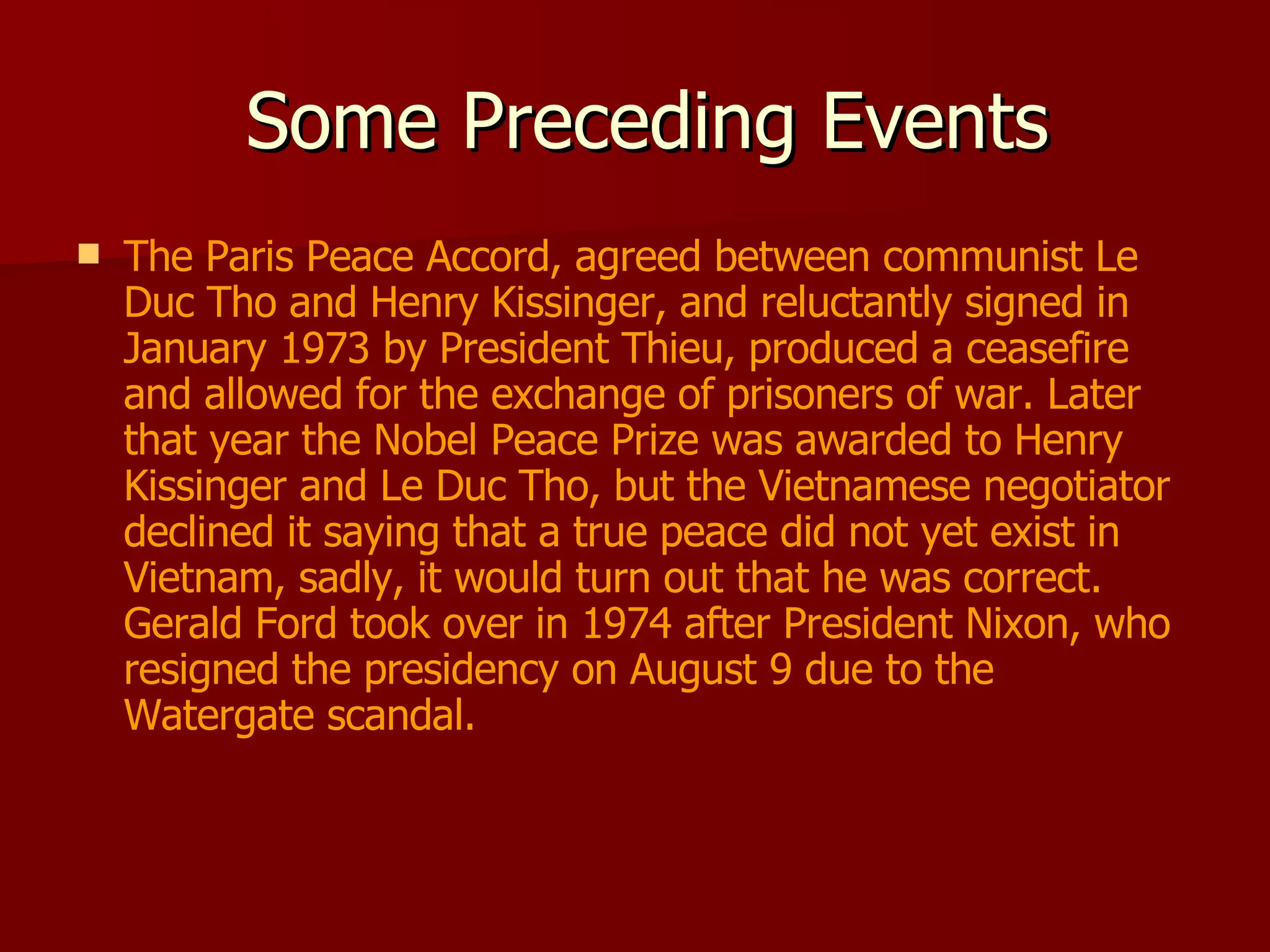 Some Preceding Events The Paris Peace Accord, agreed between communist Le Duc Tho and Henry Kissinger, and reluctantly signed in January 1973 by President Thieu, produced a ceasefire and allowed for the exchange of prisoners of war. Later that year the Nobel Peace Prize was awarded to Henry Kissinger and Le Duc Tho, but the Vietnamese negotiator declined it saying that a true peace did not yet exist in Vietnam, sadly, it would turn out that he was correct. Gerald Ford took over in 1974 after President Nixon, who resigned the presidency on August 9 due to the Watergate scandal. 