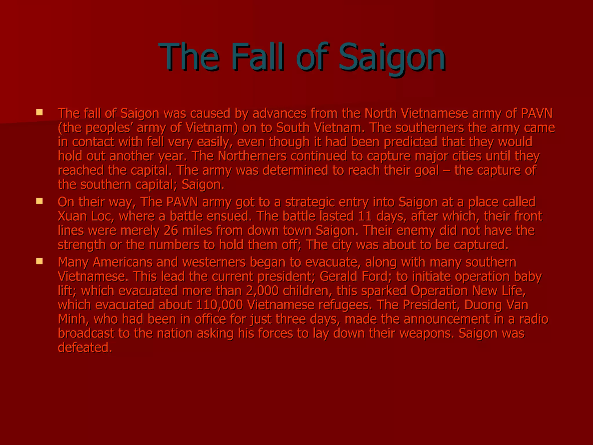 The Fall of Saigon The fall of Saigon was caused by advances from the North Vietnamese army of PAVN (the peoples’ army of Vietnam) on to South Vietnam. The southerners the army came in contact with fell very easily, even though it had been predicted that they would hold out another year. The Northerners continued to capture major cities until they reached the capital. The army was determined to reach their goal – the capture of the southern capital; Saigon. On their way, The PAVN army got to a strategic entry into Saigon at a place called Xuan Loc, where a battle ensued. The battle lasted 11 days, after which, their front lines were merely 26 miles from down town Saigon. Their enemy did not have the strength or the numbers to hold them off; The city was about to be captured. Many Americans and westerners began to evacuate, along with many southern Vietnamese. This lead the current president; Gerald Ford; to initiate operation baby lift; which evacuated more than 2,000 children, this sparked Operation New Life, which evacuated about 110,000 Vietnamese refugees. The President, Duong Van Minh, who had been in office for just three days, made the announcement in a radio broadcast to the nation asking his forces to lay down their weapons. Saigon was defeated. 