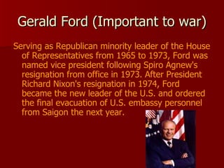 Gerald Ford (Important to war) Serving as Republican minority leader of the House of Representatives from 1965 to 1973, Ford was named vice president following Spiro Agnew's resignation from office in 1973. After President Richard Nixon's resignation in 1974, Ford became the new leader of the U.S. and ordered the final evacuation of U.S. embassy personnel from Saigon the next year.  