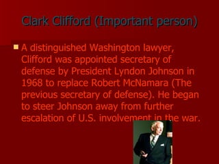 Clark Clifford (Important person) A distinguished Washington lawyer, Clifford was appointed secretary of defense by President Lyndon Johnson in 1968 to replace Robert McNamara (The previous secretary of defense). He began to steer Johnson away from further escalation of U.S. involvement in the war.   