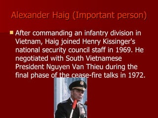 Alexander Haig (Important person) After commanding an infantry division in Vietnam, Haig joined Henry Kissinger's national security council staff in 1969. He negotiated with South Vietnamese President Nguyen Van Thieu during the final phase of the cease-fire talks in 1972. 