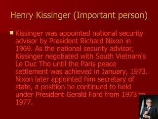 Henry Kissinger (Important person) Kissinger was appointed national security advisor by President Richard Nixon in 1969. As the national security advisor, Kissinger negotiated with South Vietnam's Le Duc Tho until the Paris peace settlement was achieved in January, 1973. Nixon later appointed him secretary of state, a position he continued to hold under President Gerald Ford from 1973 to 1977.  