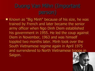 Duong Van Mihn (Important person) Known as "Big Minh" because of his size, he was trained by French and later became the senior army officer when Ngo Dinh Diem established his government in 1955. He led the coup against Diem in November, 1963 and was himself toppled two months later. Minh took over the South Vietnamese regime again in April 1975 and surrendered to North Vietnamese troops in Saigon.  
