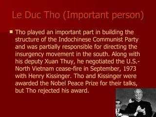 Le Duc Tho (Important person) Tho played an important part in building the structure of the Indochinese Communist Party and was partially responsible for directing the insurgency movement in the south. Along with his deputy Xuan Thuy, he negotiated the U.S.-North Vietnam cease-fire in September, 1973 with Henry Kissinger. Tho and Kissinger were awarded the Nobel Peace Prize for their talks, but Tho rejected his award.   