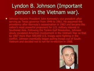 Lyndon B. Johnson (Important person in the Vietnam war). Johnson became President John Kennedy's vice president after serving as Texas governor from 1949 to 1961. He assumed the presidency after Kennedy's assassination in 1963 and became the nation's most powerful proponent for U.S. military interest in Southeast Asia. Following the Tonkin Gulf Resolution, Johnson slowly escalated American involvement in the Vietnam War so that by 1967 more than 500,000 U.S. troops were fighting in the conflict. Johnson eventually began pulling troops out of South Vietnam and decided not to run for re-election in 1968.   
