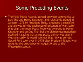 Some Preceding Events The Paris Peace Accord, agreed between communist Le Duc Tho and Henry Kissinger, and reluctantly signed in January 1973 by President Thieu, produced a ceasefire and allowed for the exchange of prisoners of war. Later that year the Nobel Peace Prize was awarded to Henry Kissinger and Le Duc Tho, but the Vietnamese negotiator declined it saying that a true peace did not yet exist in Vietnam, sadly, it would turn out that he was correct. Gerald Ford took over in 1974 after President Nixon, who resigned the presidency on August 9 due to the Watergate scandal. 