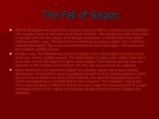 The Fall of Saigon The fall of Saigon was caused by advances from the North Vietnamese army of PAVN (the peoples’ army of Vietnam) on to South Vietnam. The southerners the army came in contact with fell very easily, even though it had been predicted that they would hold out another year. The Northerners continued to capture major cities until they reached the capital. The army was determined to reach their goal – the capture of the southern capital; Saigon. On their way, The PAVN army got to a strategic entry into Saigon at a place called Xuan Loc, where a battle ensued. The battle lasted 11 days, after which, their front lines were merely 26 miles from down town Saigon. Their enemy did not have the strength or the numbers to hold them off; The city was about to be captured. Many Americans and westerners began to evacuate, along with many southern Vietnamese. This lead the current president; Gerald Ford; to initiate operation baby lift; which evacuated more than 2,000 children, this sparked Operation New Life, which evacuated about 110,000 Vietnamese refugees. The President, Duong Van Minh, who had been in office for just three days, made the announcement in a radio broadcast to the nation asking his forces to lay down their weapons. Saigon was defeated. 